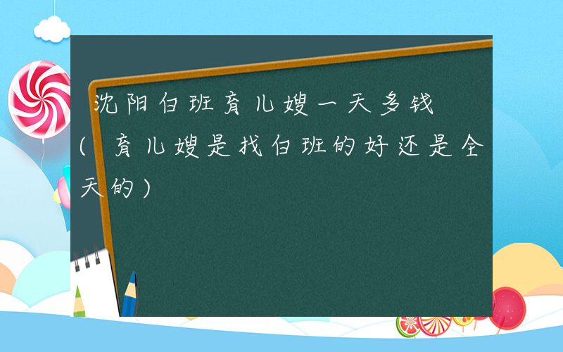 沈阳白班育儿嫂一天多钱 (育儿嫂是找白班的好还是全天的)